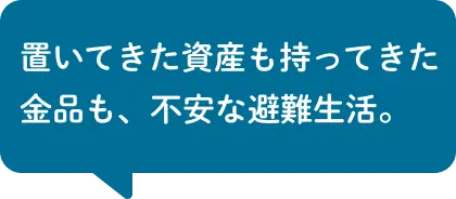 置いてきた資産も持ってきた金品も、不安な避難生活。